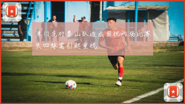 津门虎对泰山队造成困扰两场比赛失四球需引起重视