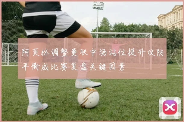阿莫林调整曼联中场站位提升攻防平衡成比赛复盘关键因素