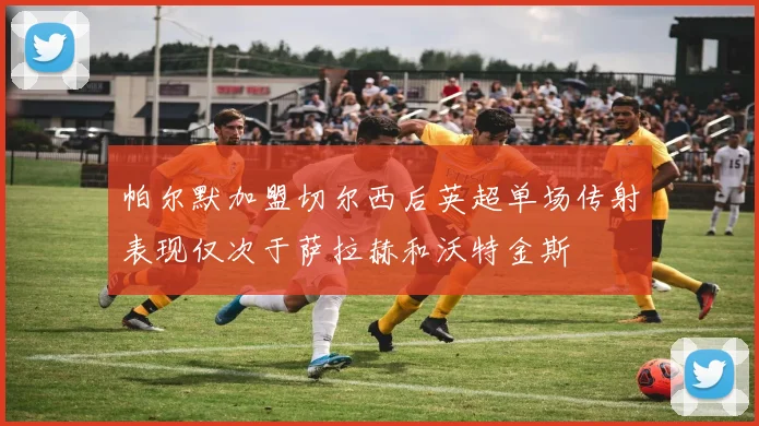 帕尔默加盟切尔西后英超单场传射表现仅次于萨拉赫和沃特金斯