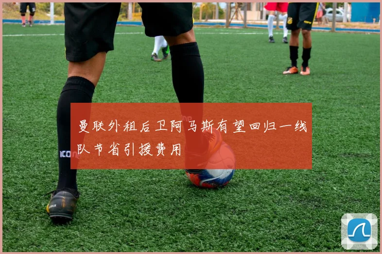 曼联外租后卫阿马斯有望回归一线队节省引援费用