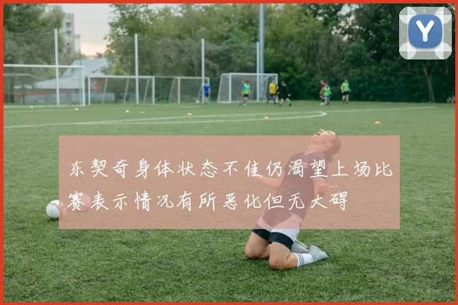 东契奇身体状态不佳仍渴望上场比赛表示情况有所恶化但无大碍