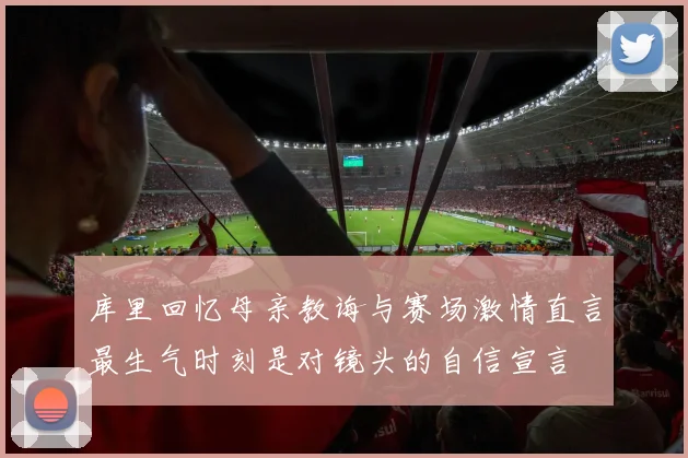 库里回忆母亲教诲与赛场激情直言最生气时刻是对镜头的自信宣言