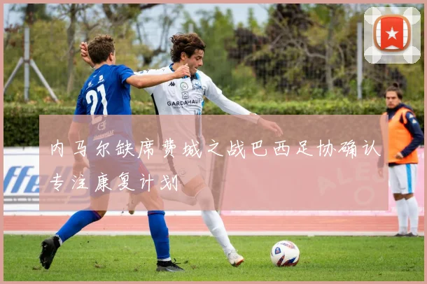 内马尔缺席费城之战巴西足协确认专注康复计划