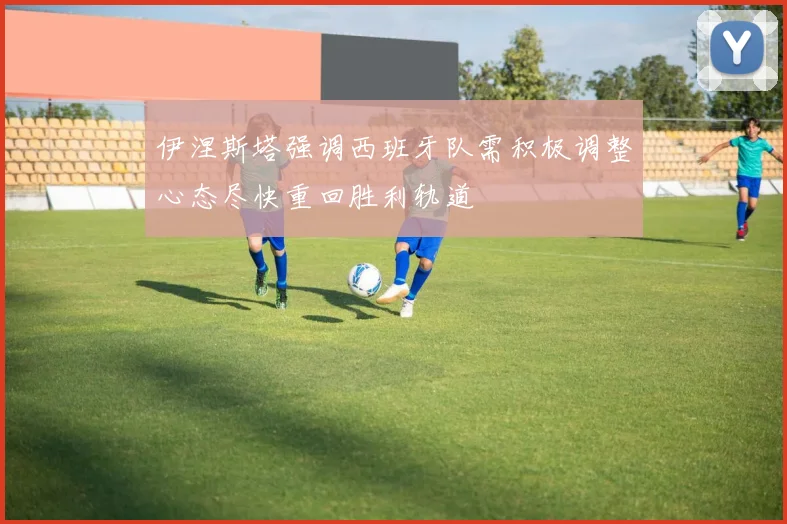伊涅斯塔强调西班牙队需积极调整心态尽快重回胜利轨道