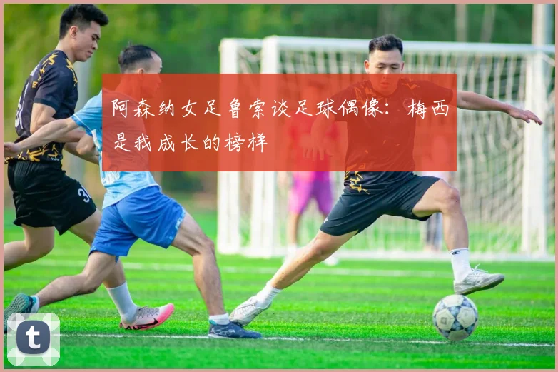 阿森纳女足鲁索谈足球偶像：梅西是我成长的榜样