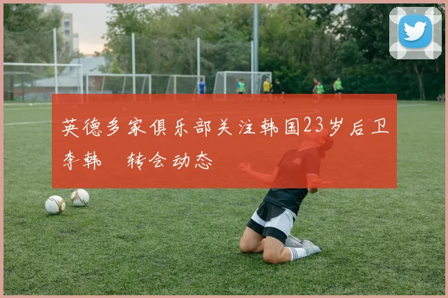 英德多家俱乐部关注韩国23岁后卫李韩汎转会动态