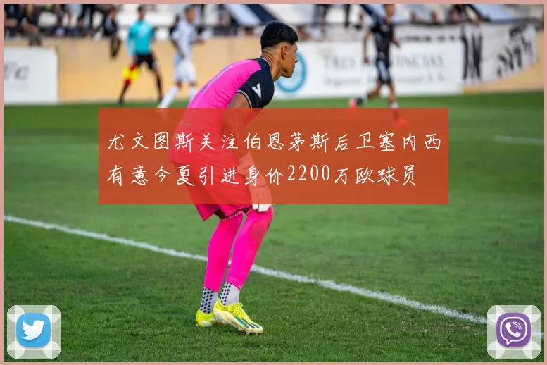 尤文图斯关注伯恩茅斯后卫塞内西有意今夏引进身价2200万欧球员