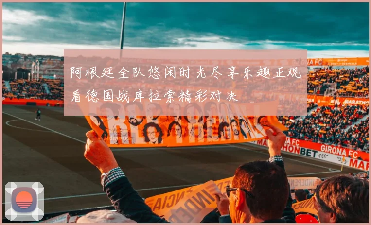阿根廷全队悠闲时光尽享乐趣正观看德国战库拉索精彩对决