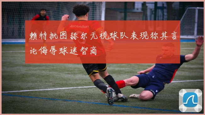 赖特批图赫尔无视球队表现称其言论侮辱球迷智商