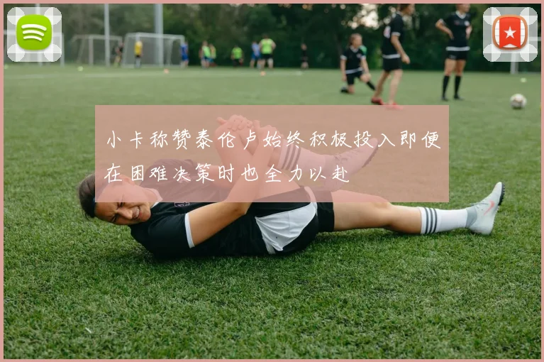小卡称赞泰伦卢始终积极投入即便在困难决策时也全力以赴