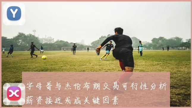 字母哥与杰伦布朗交易可行性分析薪资接近或成关键因素