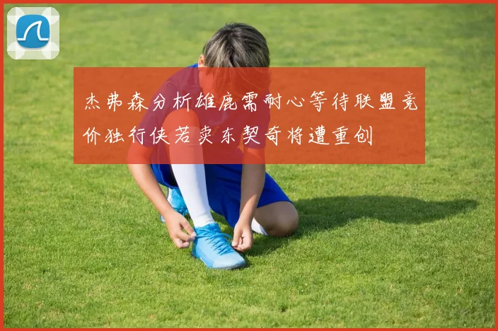 杰弗森分析雄鹿需耐心等待联盟竞价独行侠若卖东契奇将遭重创