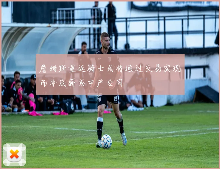 詹姆斯重返骑士或将通过交易实现而非底薪或中产合同