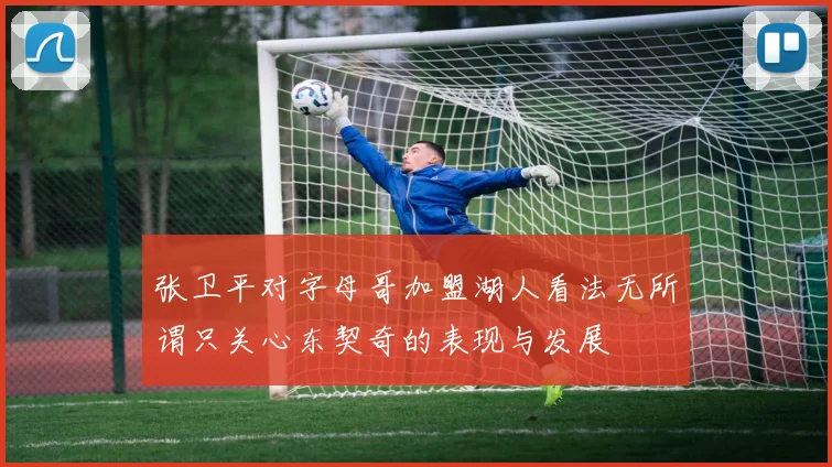 张卫平对字母哥加盟湖人看法无所谓只关心东契奇的表现与发展