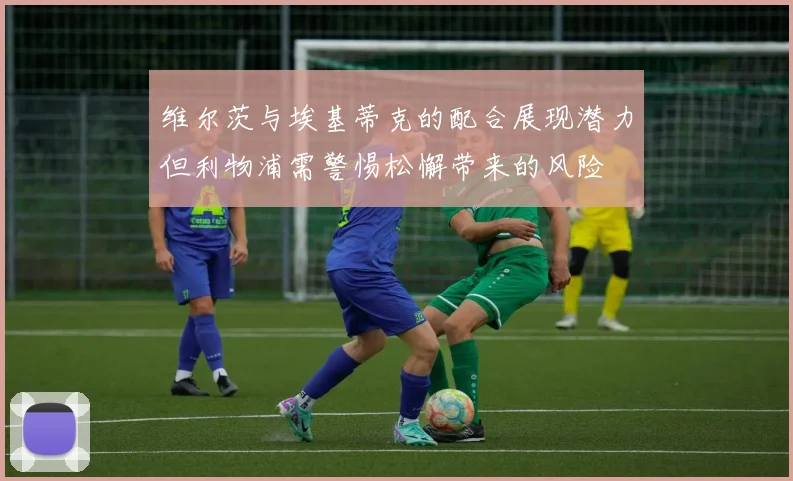 维尔茨与埃基蒂克的配合展现潜力但利物浦需警惕松懈带来的风险