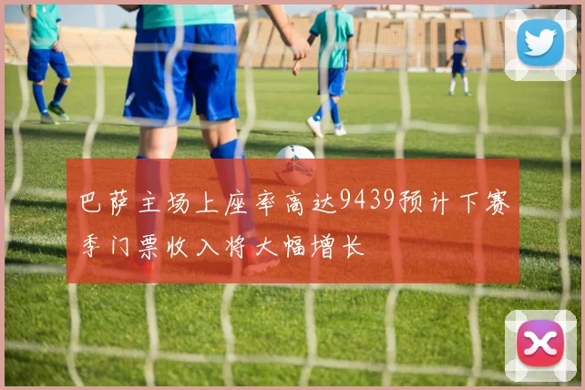 巴萨主场上座率高达9439预计下赛季门票收入将大幅增长
