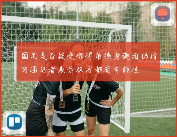 国足是否接受佛得角热身邀请仍待沟通记者表示双方都有可能性