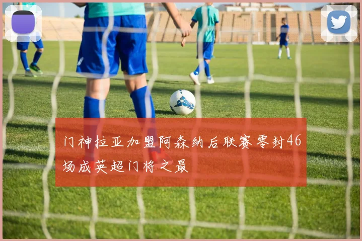 门神拉亚加盟阿森纳后联赛零封46场成英超门将之最