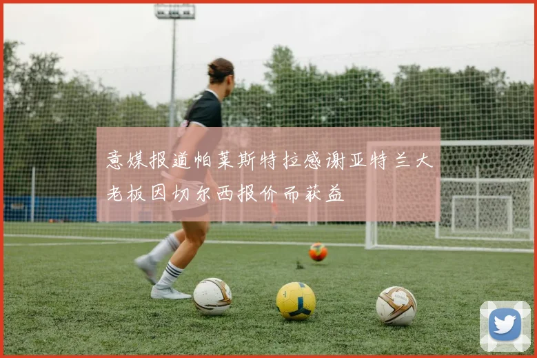 意媒报道帕莱斯特拉感谢亚特兰大老板因切尔西报价而获益