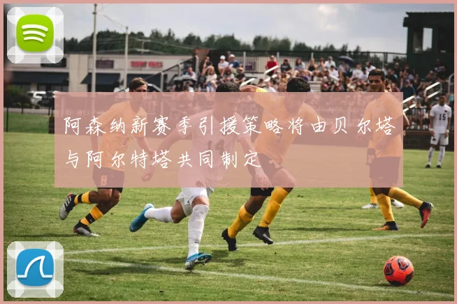 阿森纳新赛季引援策略将由贝尔塔与阿尔特塔共同制定