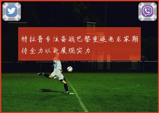 特拉普专注备战巴黎重返老东家期待全力以赴展现实力
