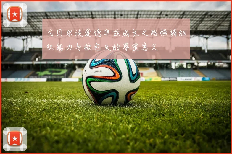 戈贝尔谈爱德华兹成长之路强调组织能力与被包夹的尊重意义