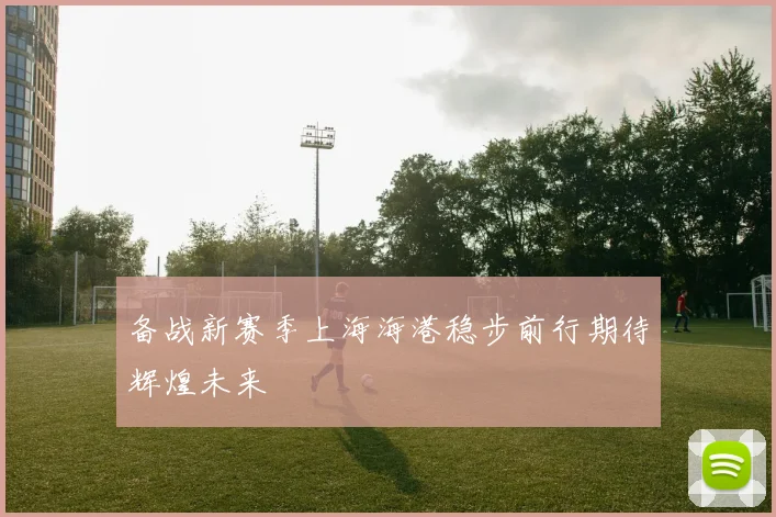 备战新赛季上海海港稳步前行期待辉煌未来
