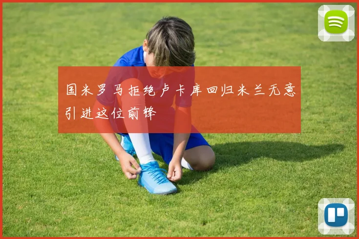 国米罗马拒绝卢卡库回归米兰无意引进这位前锋