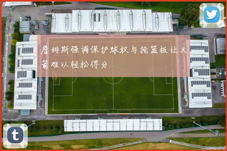 詹姆斯强调保护球权与抢篮板让火箭难以轻松得分