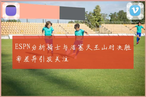 ESPN分析骑士与活塞天王山对决胜率差异引发关注