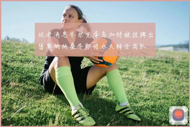 记者消息齐尔克泽乌加特被挂牌出售奥纳纳桑乔即将永久转会离队