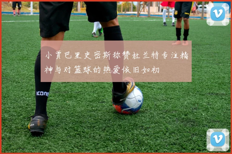 小贾巴里史密斯称赞杜兰特专注精神与对篮球的热爱依旧如初