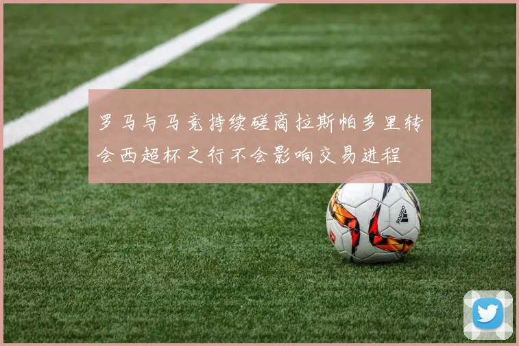 罗马与马竞持续磋商拉斯帕多里转会西超杯之行不会影响交易进程