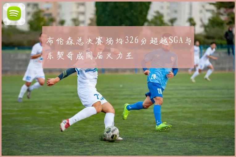 布伦森总决赛场均326分超越SGA与东契奇成同届火力王