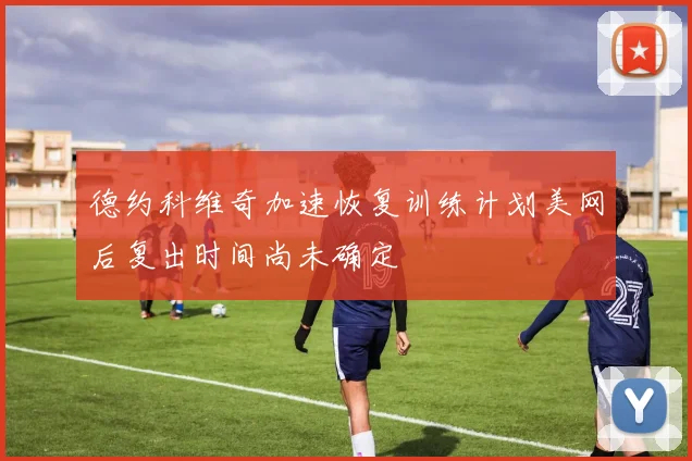 德约科维奇加速恢复训练计划美网后复出时间尚未确定